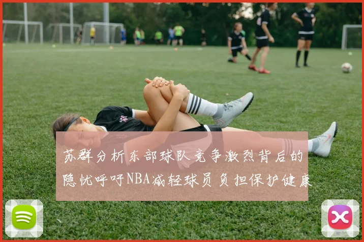 苏群分析东部球队竞争激烈背后的隐忧呼吁NBA减轻球员负担保护健康