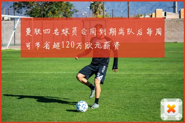 曼联四名球员合同到期离队后每周可节省超120万欧元薪资