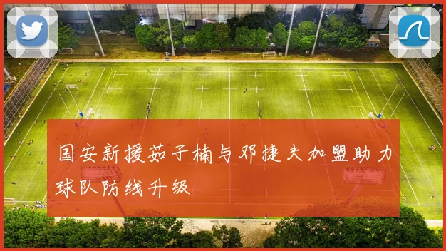 国安新援茹子楠与邓捷夫加盟助力球队防线升级
