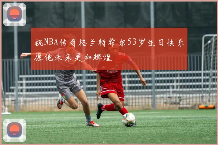 祝NBA传奇格兰特希尔53岁生日快乐愿他未来更加辉煌