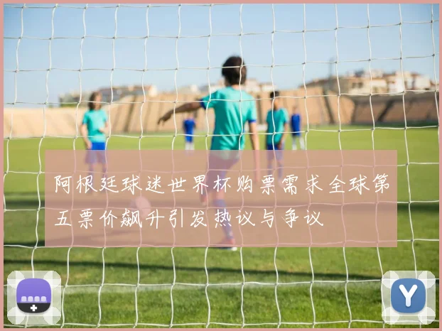 阿根廷球迷世界杯购票需求全球第五票价飙升引发热议与争议