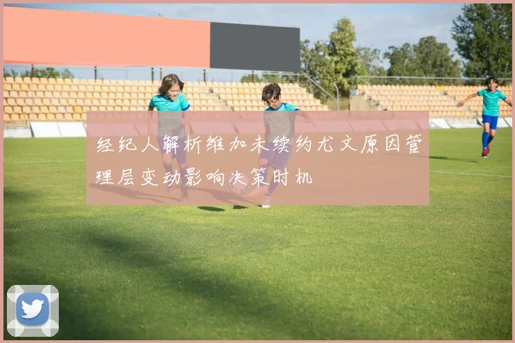 经纪人解析维加未续约尤文原因管理层变动影响决策时机