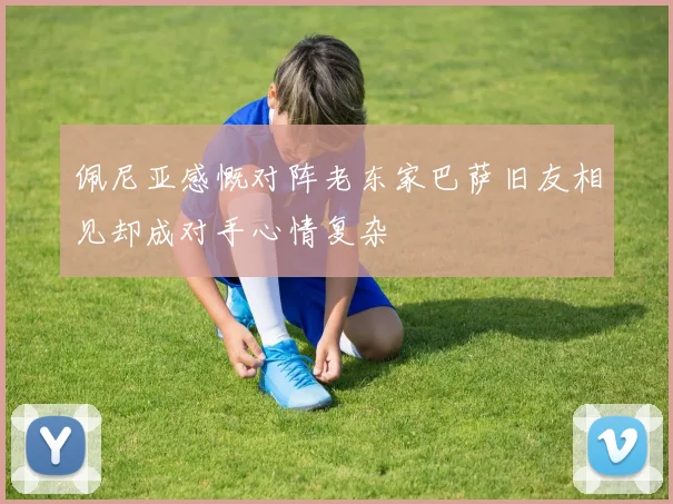 佩尼亚感慨对阵老东家巴萨旧友相见却成对手心情复杂