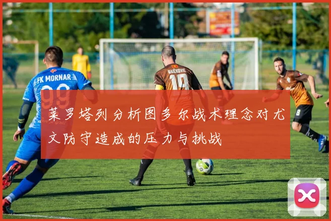 莱罗塔列分析图多尔战术理念对尤文防守造成的压力与挑战