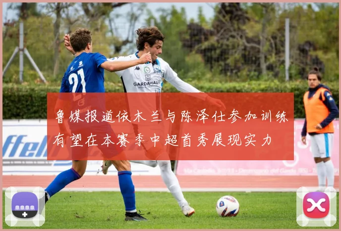 鲁媒报道依木兰与陈泽仕参加训练有望在本赛季中超首秀展现实力