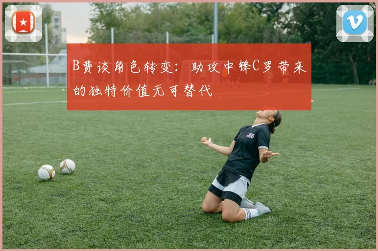 B费谈角色转变：助攻中锋C罗带来的独特价值无可替代